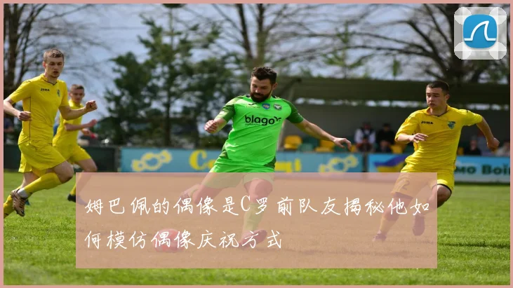 姆巴佩的偶像是C罗前队友揭秘他如何模仿偶像庆祝方式