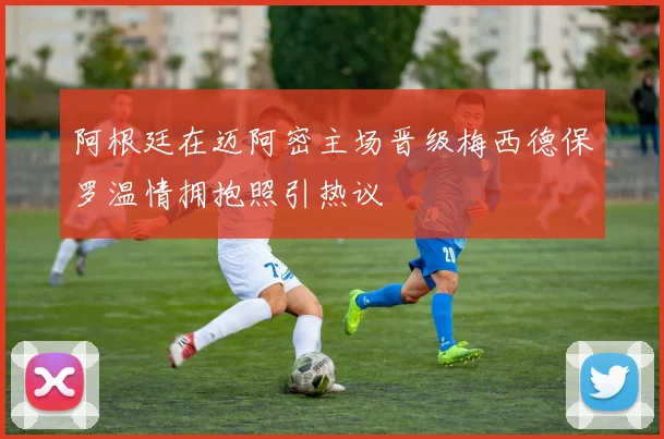 阿根廷在迈阿密主场晋级梅西德保罗温情拥抱照引热议