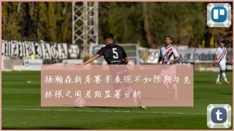 杨瀚森新秀赛季表现不如预期与克林根之间差距显著分析