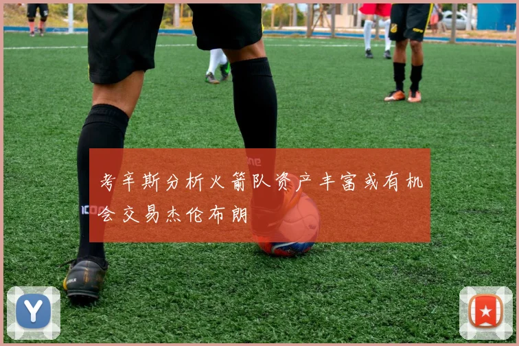 考辛斯分析火箭队资产丰富或有机会交易杰伦布朗