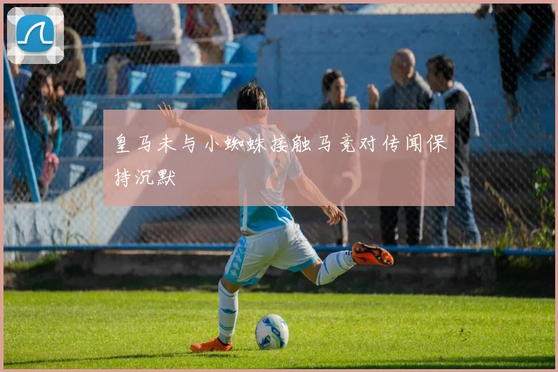 皇马未与小蜘蛛接触马竞对传闻保持沉默