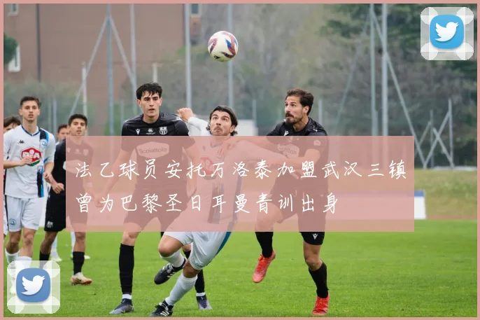 法乙球员安托万洛泰加盟武汉三镇曾为巴黎圣日耳曼青训出身