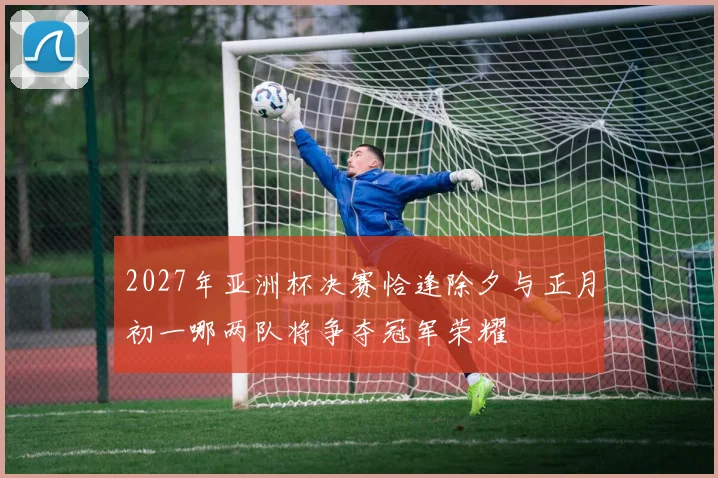 2027年亚洲杯决赛恰逢除夕与正月初一哪两队将争夺冠军荣耀