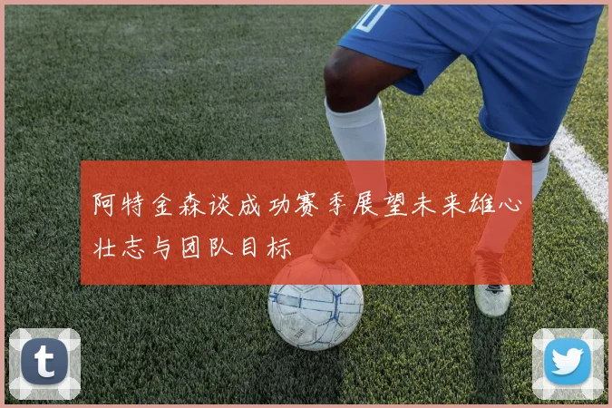 阿特金森谈成功赛季展望未来雄心壮志与团队目标