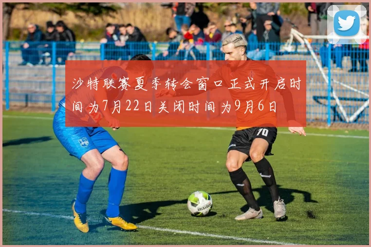 沙特联赛夏季转会窗口正式开启时间为7月22日关闭时间为9月6日