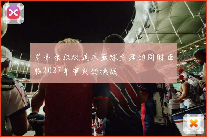 罗齐尔积极追求篮球生涯的同时面临2027年审判的挑战