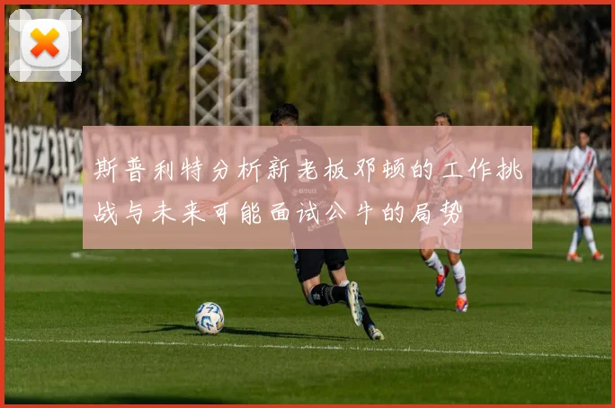 斯普利特分析新老板邓顿的工作挑战与未来可能面试公牛的局势