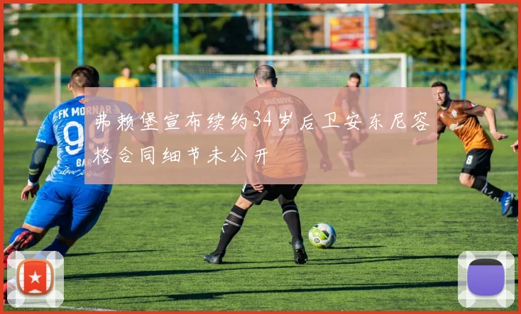 弗赖堡宣布续约34岁后卫安东尼容格合同细节未公开