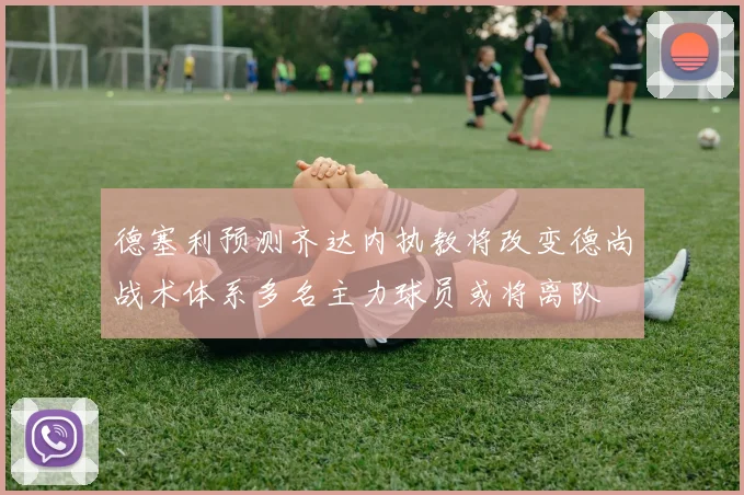 德塞利预测齐达内执教将改变德尚战术体系多名主力球员或将离队