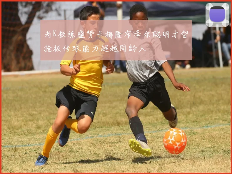 老K教练盛赞卡梅隆布泽尔聪明才智抢板传球能力超越同龄人