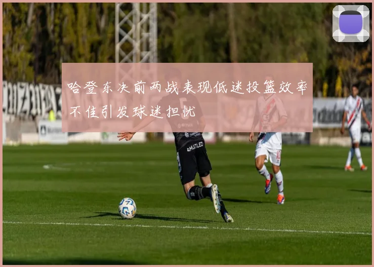 哈登东决前两战表现低迷投篮效率不佳引发球迷担忧