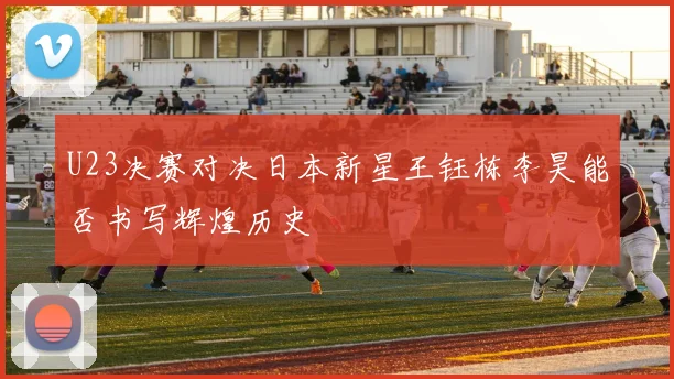 U23决赛对决日本新星王钰栋李昊能否书写辉煌历史