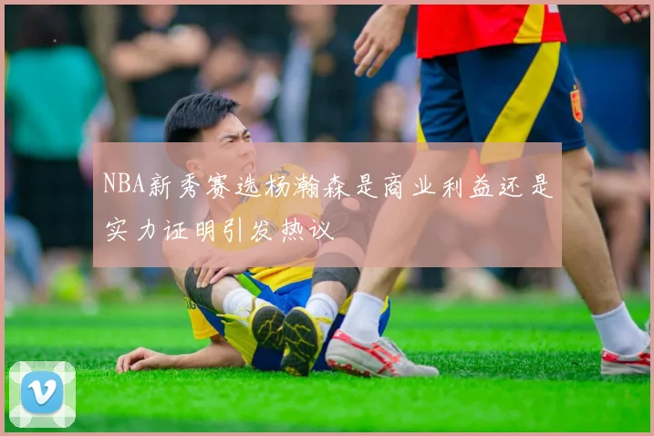 NBA新秀赛选杨瀚森是商业利益还是实力证明引发热议