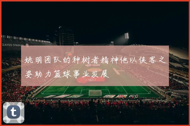 姚明团队的种树者精神他以侠客之姿助力篮球事业发展