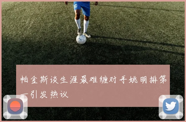 帕金斯谈生涯最难缠对手姚明排第一引发热议