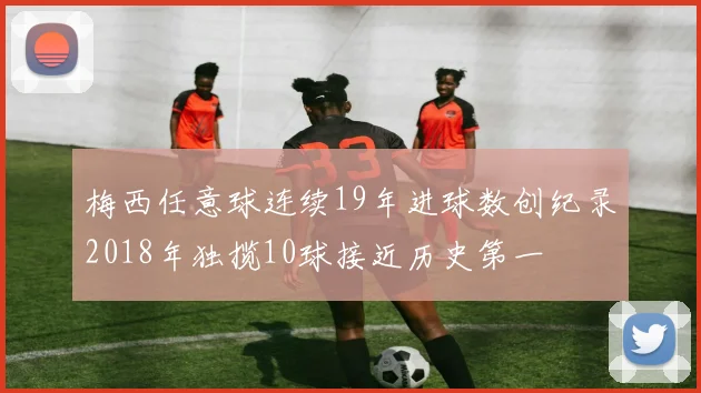 梅西任意球连续19年进球数创纪录2018年独揽10球接近历史第一