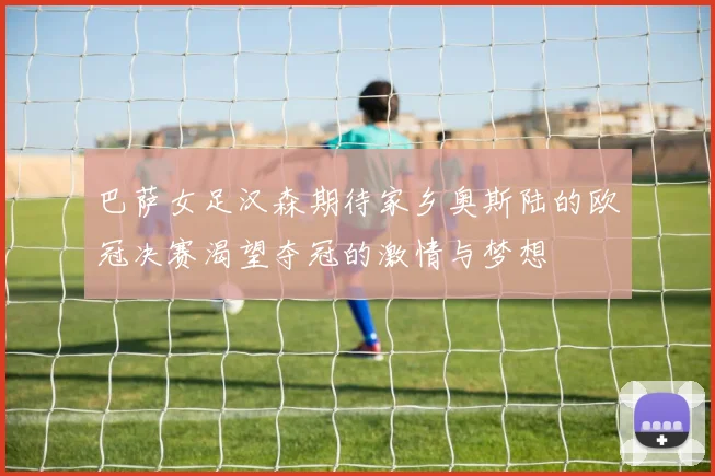 巴萨女足汉森期待家乡奥斯陆的欧冠决赛渴望夺冠的激情与梦想