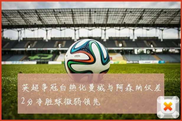 英超争冠白热化曼城与阿森纳仅差2分净胜球微弱领先