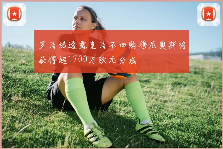 罗马诺透露皇马不回购穆尼奥斯将获得超1700万欧元分成