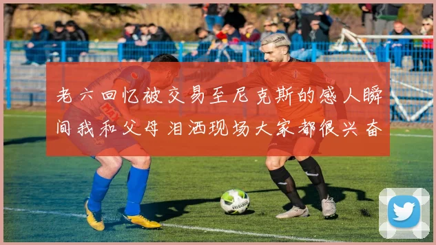 老六回忆被交易至尼克斯的感人瞬间我和父母泪洒现场大家都很兴奋